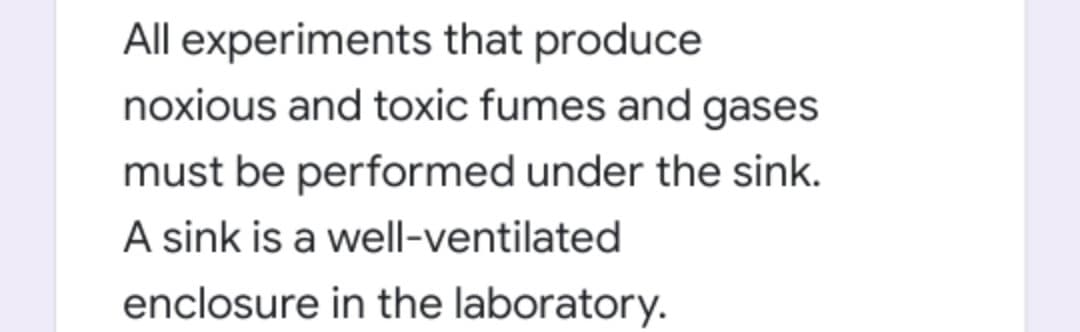 All experiments that produce
noxious and toxic fumes and gases
must be performed under the sink.
A sink is a well-ventilated
enclosure in the laboratory.
