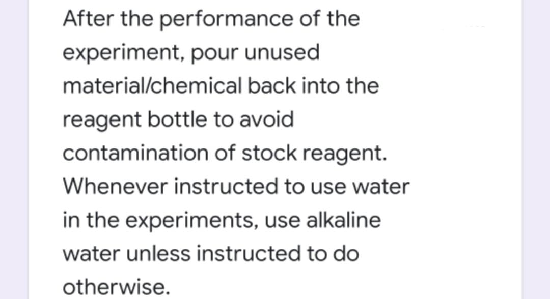 After the performance of the
experiment, pour unused
material/chemical back into the
reagent bottle to avoid
contamination of stock reagent.
Whenever instructed to use water
in the experiments, use alkaline
water unless instructed to do
otherwise.
