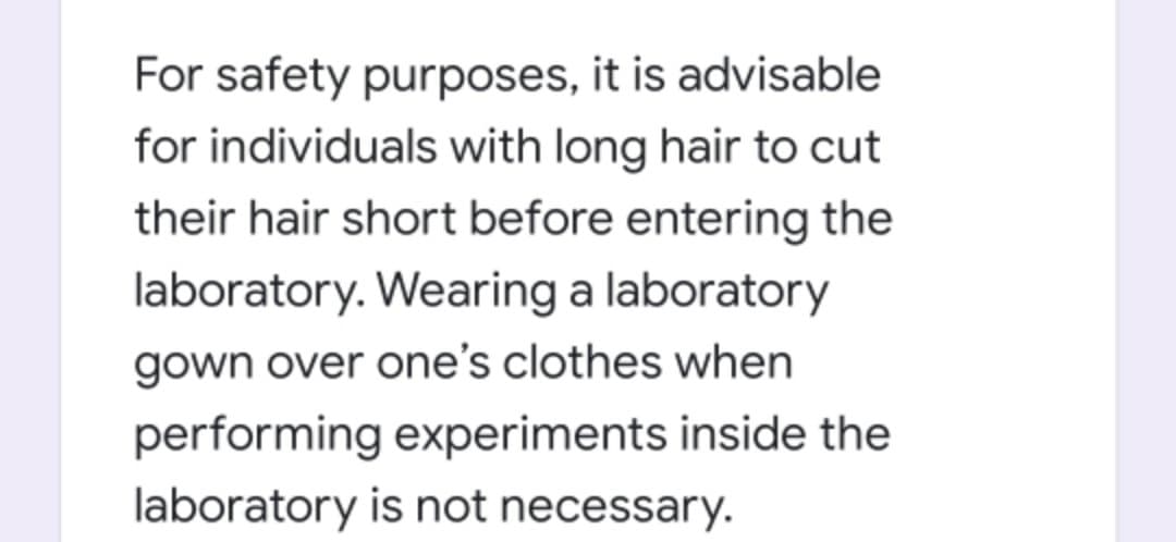 For safety purposes, it is advisable
for individuals with long hair to cut
their hair short before entering the
laboratory. Wearing a laboratory
gown over one's clothes when
performing experiments inside the
laboratory is not necessary.
