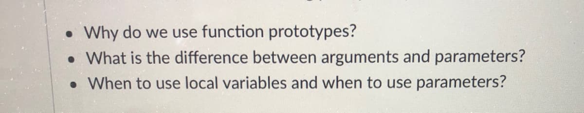 • Why do we use function prototypes?
• What is the difference between arguments and parameters?
• When to use local variables and when to use parameters?
