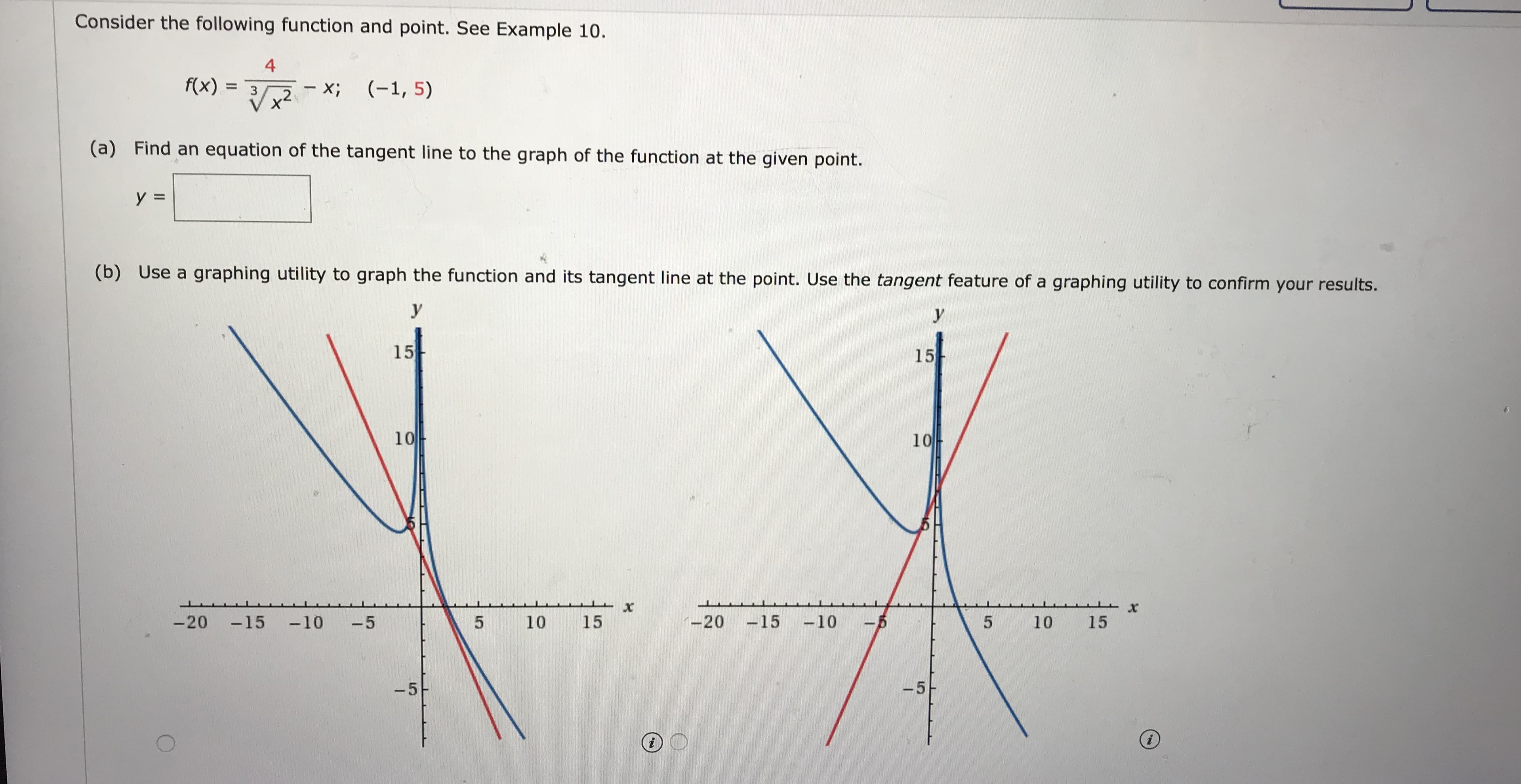 Consider the following function and point. See Example 10.
4
f(x)
- X;
(-1, 5)
%3D
(a) Find an equation of the tangent line to the graph of the function at the given point.
y =
(b) Use a graphing utility to graph the function and its tangent line at the point. Use the tangent feature of a graphing utility to confirm your results.
