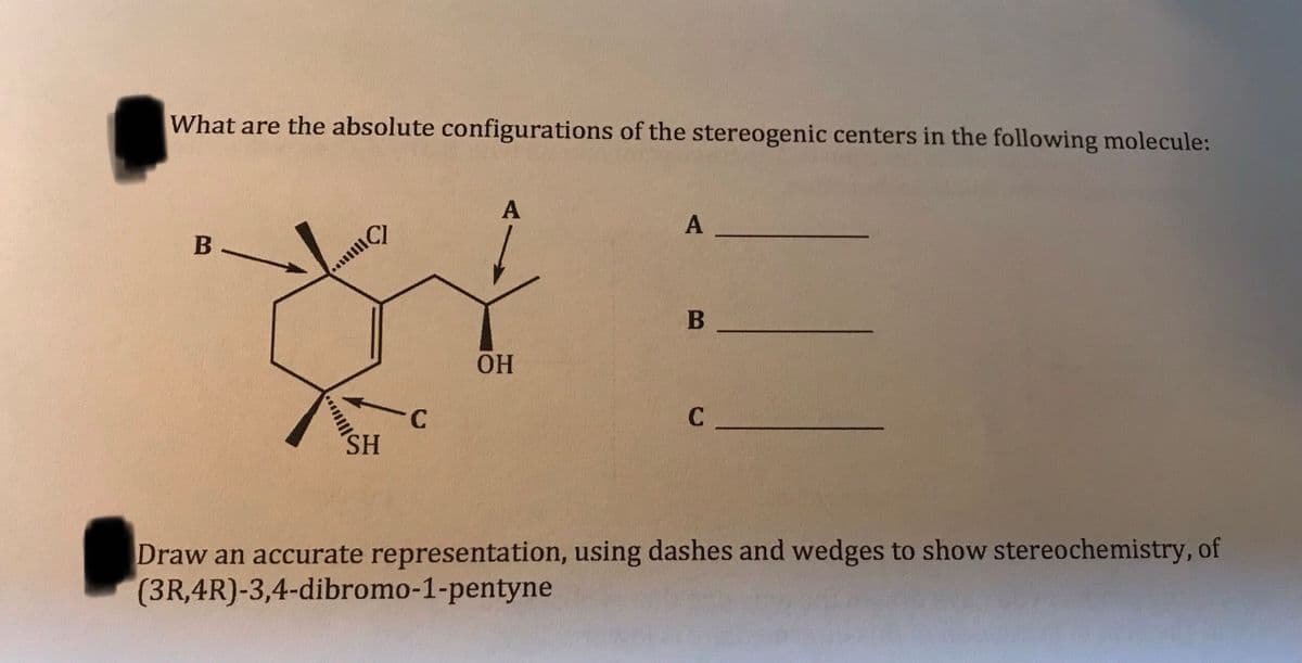 What are the absolute configurations of the stereogenic centers in the following molecule:
A
В —
ОН
C.
SH
Draw an accurate representation, using dashes and wedges to show stereochemistry, of
(3R,4R)-3,4-dibromo-1-pentyne
