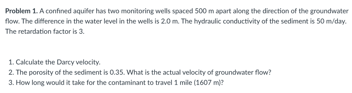 Problem 1. A confined aquifer has two monitoring wells spaced 500 m apart along the direction of the groundwater
flow. The difference in the water level in the wells is 2.0 m. The hydraulic conductivity of the sediment is 50 m/day.
The retardation factor is 3.
1. Calculate the Darcy velocity.
2. The porosity of the sediment is 0.35. What is the actual velocity of groundwater flow?
3. How long would it take for the contaminant to travel 1 mile (1607 m)?