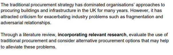 The traditional procurement strategy has dominated organisations' approaches to
procuring buildings and infrastructure in the UK for many years. However, it has
attracted criticism for exacerbating industry problems such as fragmentation and
adversarial relationships.
Through a literature review, incorporating relevant research, evaluate the use of
traditional procurement and consider alternative procurement options that may help
to alleviate these problems.