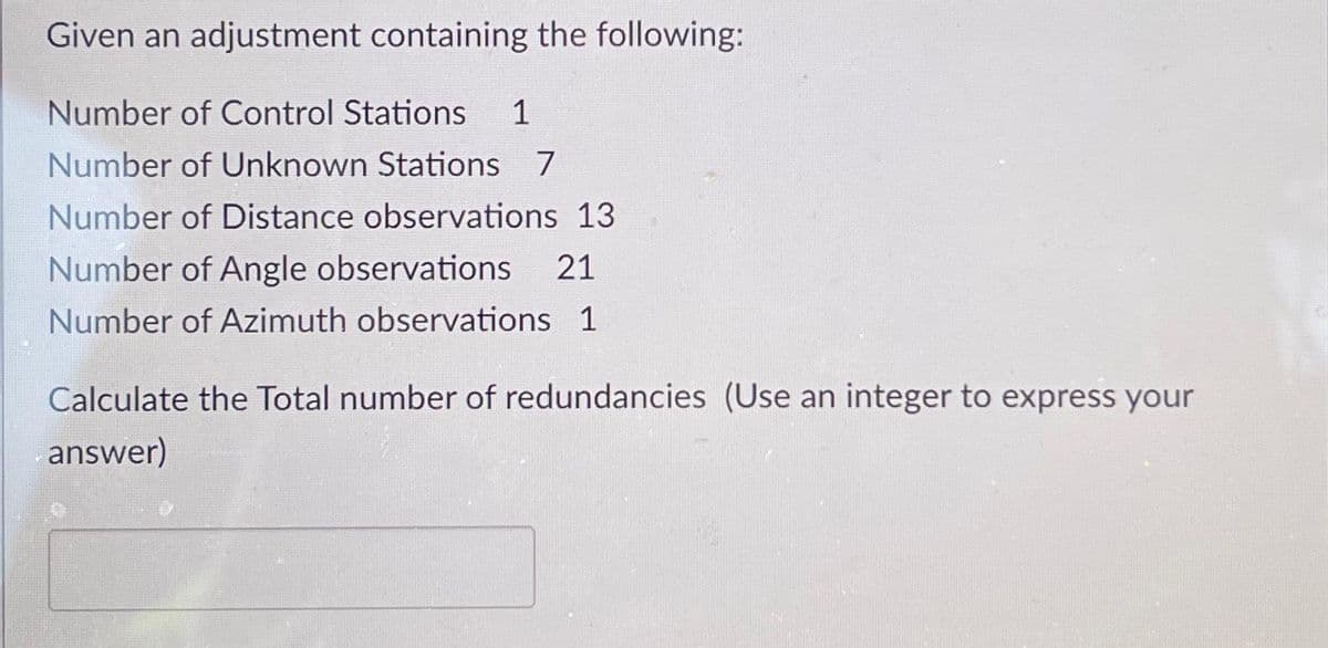 Given an adjustment containing the following:
Number of Control Stations 1
Number of Unknown Stations 7
Number of Distance observations 13
Number of Angle observations 21
Number of Azimuth observations 1
Calculate the Total number of redundancies (Use an integer to express your
answer)