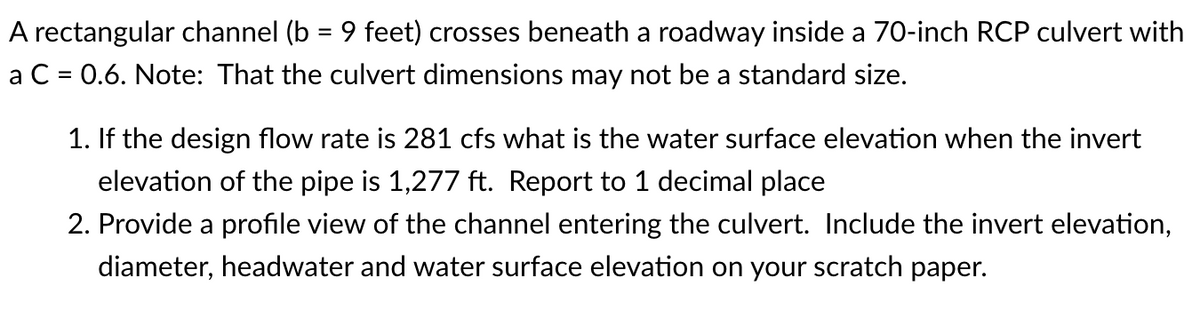 A rectangular channel (b = 9 feet) crosses beneath a roadway inside a 70-inch RCP culvert with
a C = 0.6. Note: That the culvert dimensions may not be a standard size.
1. If the design flow rate is 281 cfs what is the water surface elevation when the invert
elevation of the pipe is 1,277 ft. Report to 1 decimal place
2. Provide a profile view of the channel entering the culvert. Include the invert elevation,
diameter, headwater and water surface elevation on your scratch paper.