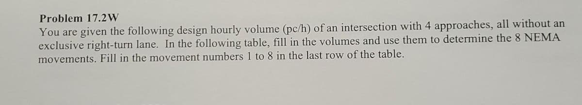 Problem 17.2W
You are given the following design hourly volume (pc/h) of an intersection with 4 approaches, all without an
exclusive right-turn lane. In the following table, fill in the volumes and use them to determine the 8 NEMA
movements. Fill in the movement numbers 1 to 8 in the last row of the table.