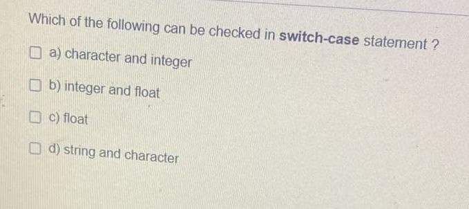 Which of the following can be checked in switch-case statement ?
a) character and integer
b) integer and float
c) float
d) string and character