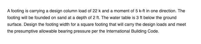 A footing is carrying a design column load of 22 k and a moment of 5 k-ft in one direction. The
footing will be founded on sand at a depth of 2 ft. The water table is 3 ft below the ground
surface. Design the footing width for a square footing that will carry the design loads and meet
the presumptive allowable bearing pressure per the International Building Code.