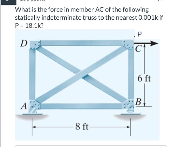 What is the force in member AC of the following
statically indeterminate truss to the nearest 0.001k if
P = 18.1k?
D
A
-8 ft-
P
C
6 ft
B