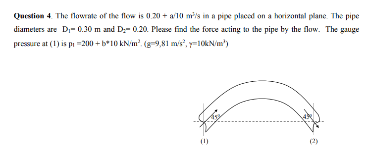 Question 4. The flowrate of the flow is 0.20 + a/10 m³/s in a pipe placed on a horizontal plane. The pipe
diameters are D₁= 0.30 m and D₂= 0.20. Please find the force acting to the pipe by the flow. The gauge
pressure at (1) is p₁ =200 + b*10 kN/m². (g=9,81 m/s², y=10kN/m³)
(1)
2