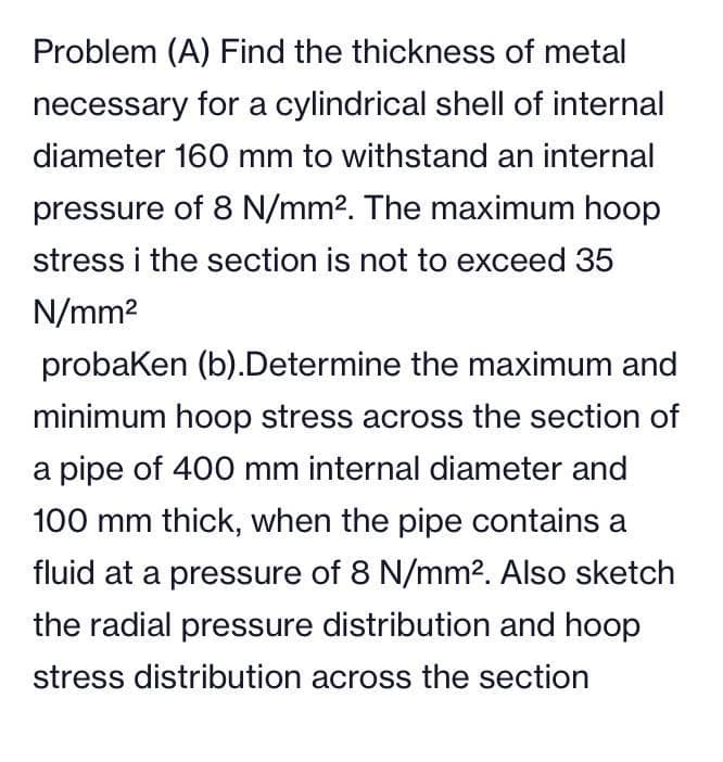 Problem (A) Find the thickness of metal
necessary for a cylindrical shell of internal
diameter 160 mm to withstand an internal
pressure of 8 N/mm². The maximum hoop
stress i the section is not to exceed 35
N/mm²
probaken (b).Determine the maximum and
minimum hoop stress across the section of
a pipe of 400 mm internal diameter and
100 mm thick, when the pipe contains a
fluid at a pressure of 8 N/mm². Also sketch
the radial pressure distribution and hoop
stress distribution across the section