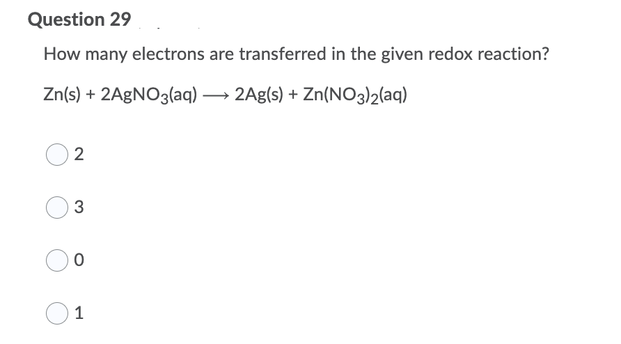 Question 29
How many electrons are transferred in the given redox reaction?
Zn(s) + 2AGNO3(aq) → 2Ag(s) + Zn(NO3)2(aq)
2
3
1
