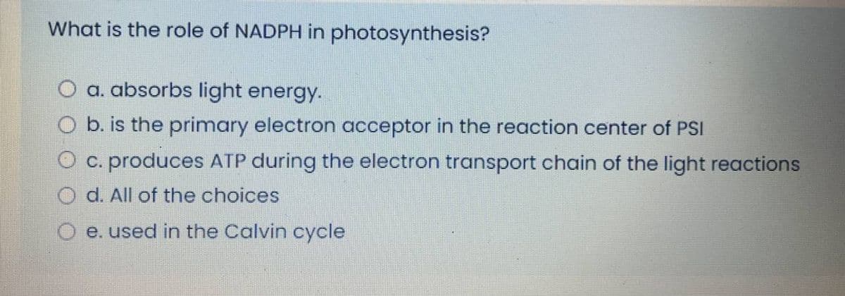 What is the role of NADPH in photosynthesis?
O a. absorbs light energy.
O b. is the primary electron acceptor in the reaction center of PSI
O c. produces ATP during the electron transport chain of the light reactions
O d. All of the choices
O e. used in the Calvin cycle
