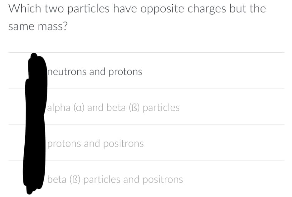 Which two particles have opposite charges but the
same mass?
neutrons and protons
alpha (a) and beta (3) particles
protons and positrons
beta (3) particles and positrons
