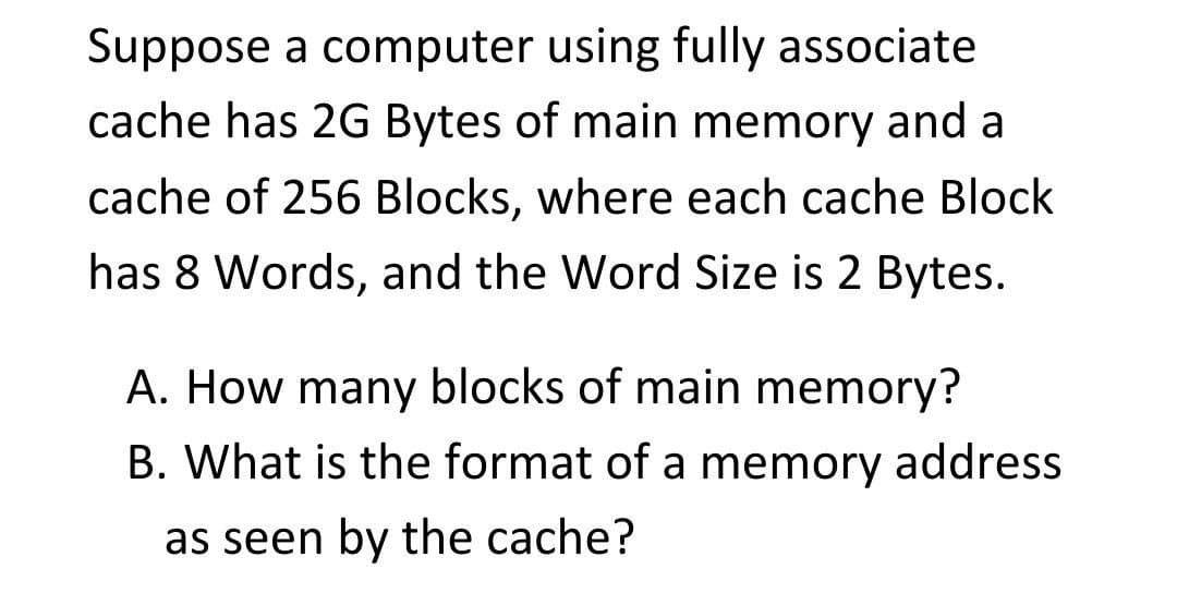 Suppose a computer using fully associate
cache has 2G Bytes of main memory and a
cache of 256 Blocks, where each cache Block
has 8 Words, and the Word Size is 2 Bytes.
A. How many blocks of main memory?
B. What is the format of a memory address
as seen by the cache?
