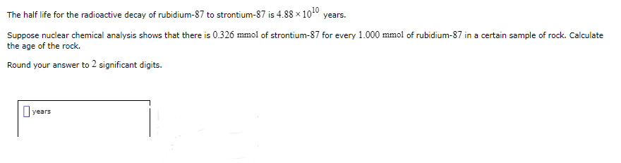 The half life for the radioactive decay of rubidium-87 to strontium-87 is 4.88 × 10¹0 years.
Suppose nuclear chemical analysis shows that there is 0.326 mmol of strontium-87 for every 1.000 mmol of rubidium-87 in a certain sample of rock. Calculate
the age of the rock.
Round your answer to 2 significant digits.
years