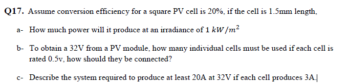 Q17. Assume conversion efficiency for a square PV cell is 20%, if the cell is 1.5mm length,
a- How much power will it produce at an irradiance of 1 kW /m²
b- To obtain a 32V from a PV module, how many individual cells must be used if each cell is
rated 0.5v, how should they be connected?
c- Describe the system required to produce at least 20A at 32V if each cell produces 3A.|
