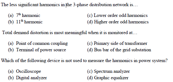 The less significant harmonics in fhe 3-phase distribution network is...
(a) 7 harmonic
(b) 11h harmonic
(c) Lower order odd harmonics
(d) Higher order odd harmonics
Total demand distortion is most meaningful when it is monitored at...
(c) Primary side of transformer
(a) Point of common coupling
(b) Terminal of power source
(d) Bus bar of the grid substation
Which of the following device is not used to measure the harmonics in power system?
(a) Oscilloscope
(b) Digital analyzer
(c) Spectrum analyzer
(d) Graphic equalizer
