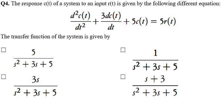 Q4. The response c(t) of a system to an input r(t) is given by the following different equation:
d?c(t) ,
3de(t)
+
dt
+ 5c(?) = 5r(t)
dr?
The transfer function of the system is given by
5
1
s2 + 3s +5
52 + 3s + 5
3s
s+3
s2 + 3s + 5
s² + 3s + 5
