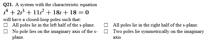Q21. A system with the characteristic equation
A + 253 + 1152 + 18s + 18 = 0
will have a closed-loop poles such that:
O All poles lie in the left half of the s-plane.
O All poles lie in the right half of the s-plane.
Two poles lie symmetrically on the imaginary
No pole lies on the imaginary axis of the s-
plane.
аxis
