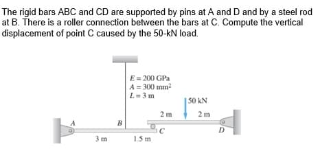 The rigid bars ABC and CD are supported by pins at A and D and by a steel rod
at B. There is a roller connection between the bars at C. Compute the vertical
displacement of point C caused by the 50-kN load.
E = 200 GPa
A = 300 mm?
L= 3 m
50 kN
2 m
2 m
D.
C
1.5 m
3 m
