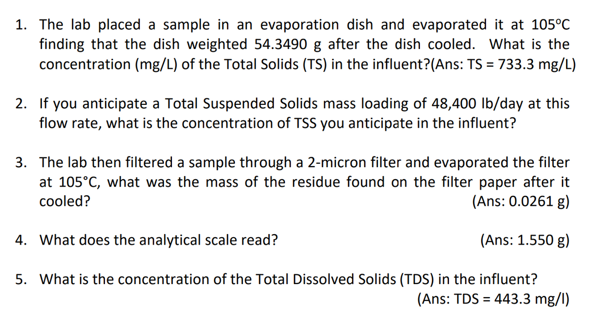 1. The lab placed a sample in an evaporation dish and evaporated it at 105°C
finding that the dish weighted 54.3490 g after the dish cooled. What is the
concentration (mg/L) of the Total Solids (TS) in the influent?(Ans: TS = 733.3 mg/L)
2. If you anticipate a Total Suspended Solids mass loading of 48,400 lb/day at this
flow rate, what is the concentration of TSS you anticipate in the influent?
3. The lab then filtered a sample through a 2-micron filter and evaporated the filter
at 105°C, what was the mass of the residue found on the filter paper after it
cooled?
(Ans: 0.0261 g)
4. What does the analytical scale read?
(Ans: 1.550 g)
5. What is the concentration of the Total Dissolved Solids (TDS) in the influent?
(Ans: TDS = 443.3 mg/l)