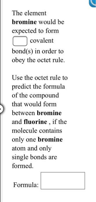 The element
bromine
expected to form
covalent
would be
bond(s) in order to
obey the octet rule.
Use the octet rule to
predict the formula
of the compound
that would form
between bromine
and fluorine, if the
molecule contains
only one bromine
atom and only
single bonds are
formed.
Formula: