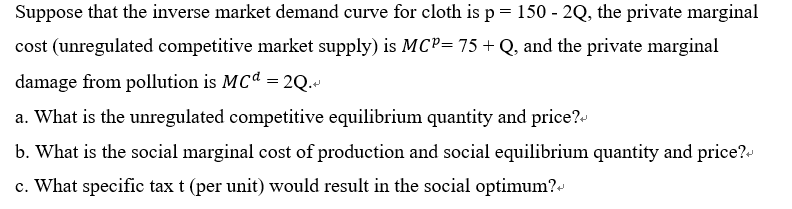 Suppose that the inverse market demand curve for cloth is p = 150 - 2Q, the private marginal
cost (unregulated competitive market supply) is MCP= 75 + Q, and the private marginal
damage from pollution is MCd = 2Q.
a. What is the unregulated competitive equilibrium quantity and price?
b. What is the social marginal cost of production and social equilibrium quantity and price?
c. What specific tax t (per unit) would result in the social optimum?+