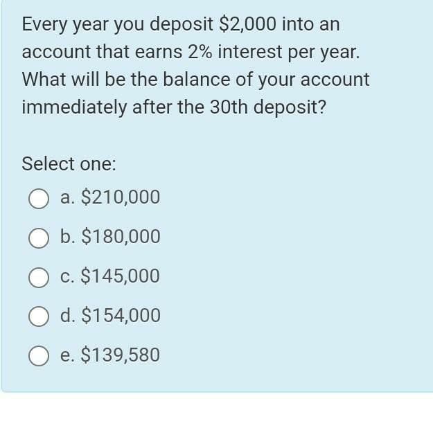 Every year you deposit $2,000 into an
account that earns 2% interest per year.
What will be the balance of your account
immediately after the 30th deposit?
Select one:
a. $210,000
O b. $180,000
c. $145,000
d. $154,000
e. $139,580
