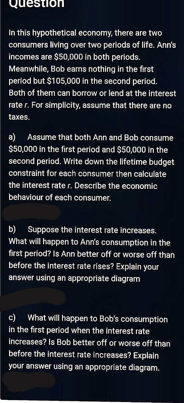 Question
In this hypothetical economy, there are two
consumers living over two periods of life. Ann's
incomes are $50,000 in both periods.
Meanwhile, Bob earns nothing in the first
period but $105,000 in the second period.
Both of them can borrow or lend at the interest
rate r. For simplicity, assume that there are no
taxes.
a)
$50,000 in the first period and $50,000 in the
second period. Write down the lifetime budget
Assume that both Ann and Bob consume
constraint for each consumer then calculate
the interest rate r. Describe the economic
behaviour of each consumer.
b)
Suppose the interest rate increases.
What will happen to Ann's consumption in the
first period? Is Ann better off or worse off than
before the interest rate rises? Explain your
answer using an appropriate diagram
c)
What will happen to Bob's consumption
in the first period when the interest rate
increases? Is Bob better off or worse off than
before the interest rate increases? Explain
your answer using an appropriate diagram.
