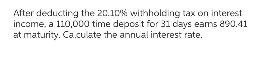 After deducting the 20.10% withholding tax on interest
income, a 110,000 time deposit for 31 days earns 890.41
at maturity. Calculate the annual interest rate.
