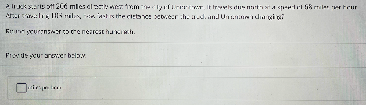 A truck starts off 206 miles directly west from the city of Uniontown. It travels due north at a speed of 68 miles
per hour.
After travelling 103 miles, how fast is the distance between the truck and Uniontown changing?
Round youranswer to the nearest hundreth.
Provide your answer below:
miles per hour