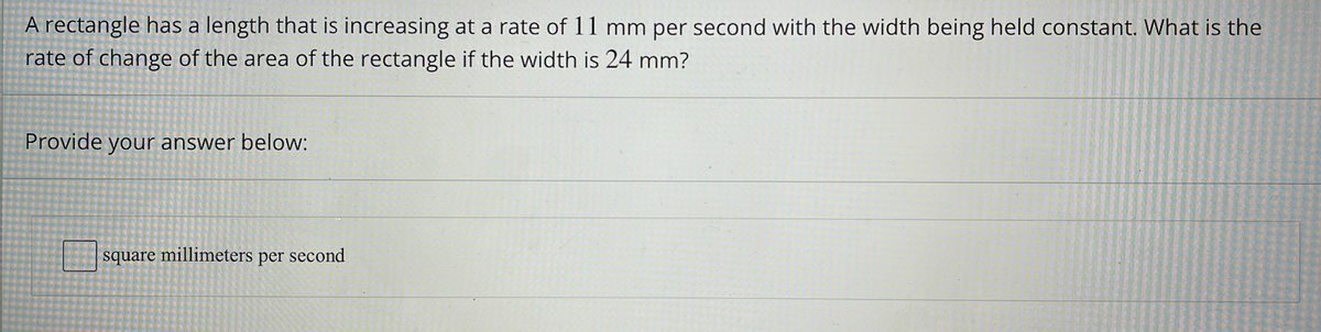 A rectangle has a length that is increasing at a rate of 11 mm per second with the width being held constant. What is the
rate of change of the area of the rectangle if the width is 24 mm?
Provide your answer below:
square millimeters per second