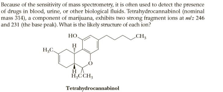 Because of the sensitivity of mass spectrometry, it is often used to detect the presence
of drugs in blood, urine, or other biological fluids. Tetrahydrocannabinol (nominal
mass 314), a component of marijuana, exhibits two strong fragment ions at mlz 246
and 231 (the base peak). What is the likely structure of each ion?
HO,
CH3
H
H,C
H,C CH,
Tetrahydrocannabinol
