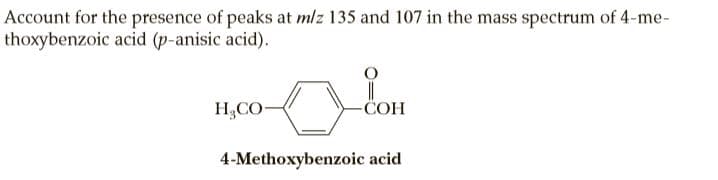 Account for the presence of peaks at mlz 135 and 107 in the mass spectrum of 4-me-
thoxybenzoic acid (p-anisic acid).
H,CO-
-COH
4-Methoxybenzoic acid
