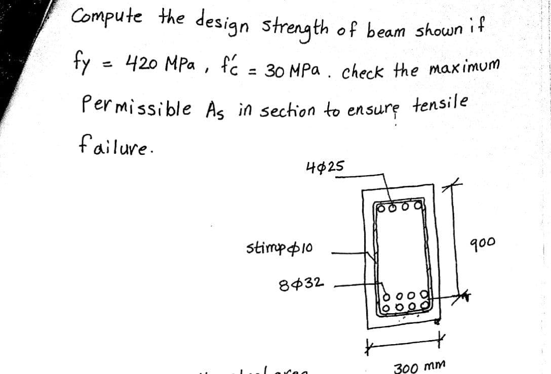 Permissible As in sechion to ensure tensile
Compute the design strength of beam shown it
420 MPa , fc = 30 MPa . check the maximum
%3D
Permissible As in sechion to ensure tensile
failure.
4¢25
stimpp10
q00
8432
300 mm
