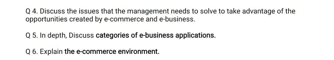 Q 4. Discuss the issues that the management needs to solve to take advantage of the
opportunities created by e-commerce and e-business.
Q 5. In depth, Discuss categories of e-business applications.
Q 6. Explain the e-commerce environment.
