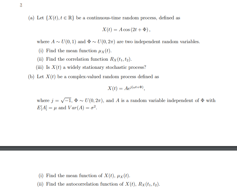 3
(a) Let {X(t), t = R} be a continuous-time random process, defined as
X(t) = A cos (2t + $),
where A~ U(0, 1) and ~ U(0, 2) are two independent random variables.
(i) Find the mean function #x(t).
(ii) Find the correlation function Rx (t1, t2).
(iii) Is X(t) a widely stationary stochastic process?
(b) Let X(t) be a complex-valued random process defined as
X(t) = Aej(wt+),
where j = √-1, ~ U(0, 2π), and A is a random variable independent of with
E[A] = μ and Var(A) = o².
(i) Find the mean function of X(t), ux(t).
(ii) Find the autocorrelation function of X(t), Rx (t1, t2).