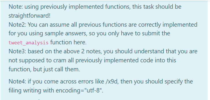 Note: using previously implemented functions, this task should be
straightforward!
Note2: You can assume all previous functions are correctly implemented
for you using sample answers, so you only have to submit the
tweet_analysis function here.
Note3: based on the above 2 notes, you should understand that you are
not supposed to cram all previously implemented code into this
function, but just call them.
Note4: if you come across errors like /x9d, then you should specify the
filing writing with encoding="utf-8".