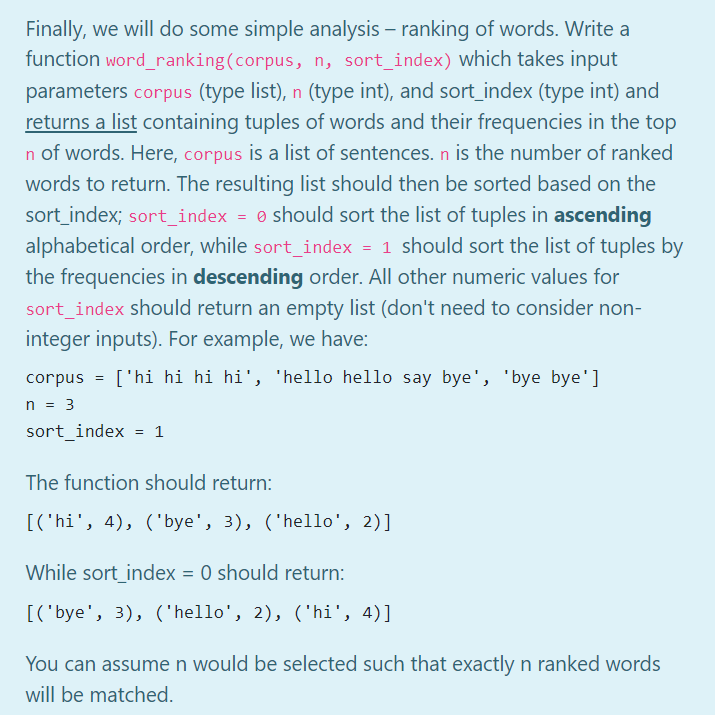 Finally, we will do some simple analysis - ranking of words. Write a
function word_ranking(corpus, n, sort_index) which takes input
parameters corpus (type list), n (type int), and sort_index (type int) and
returns a list containing tuples of words and their frequencies in the top
n of words. Here, corpus is a list of sentences. n is the number of ranked
words to return. The resulting list should then be sorted based on the
sort_index; sort_index = should sort the list of tuples in ascending
alphabetical order, while sort_index = 1 should sort the list of tuples by
the frequencies in descending order. All other numeric values for
sort_index should return an empty list (don't need to consider non-
integer inputs). For example, we have:
corpus = ['hi hi hi hi', 'hello hello say bye', 'bye bye']
n = 3
sort_index = 1
The function should return:
[('hi', 4), ('bye', 3), ('hello', 2)]
While sort_index = 0 should return:
[('bye', 3), ('hello', 2), ('hi', 4)]
You can assume n would be selected such that exactly n ranked words
will be matched.
