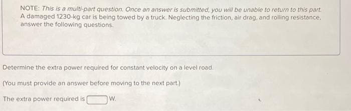 NOTE: This is a multi-part question. Once an answer is submitted, you will be unable to return to this part.
A damaged 1230-kg car is being towed by a truck. Neglecting the friction, air drag, and rolling resistance,
answer the following questions.
Determine the extra power required for constant velocity on a level road.
(You must provide an answer before moving to the next part.)
The extra power required is
W.