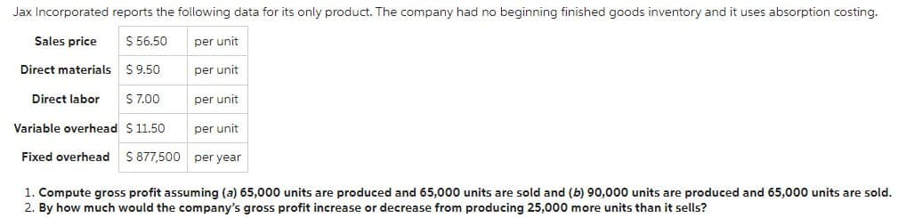 Jax Incorporated reports the following data for its only product. The company had no beginning finished goods inventory and it uses absorption costing.
Sales price
$ 56.50
Direct materials $9.50
Direct labor $ 7.00
Variable overhead $ 11.50
per unit
Fixed overhead $ 877,500 per year
per unit
per unit
per unit
1. Compute gross profit assuming (a) 65,000 units are produced and 65,000 units are sold and (b) 90,000 units are produced and 65,000 units are sold.
2. By how much would the company's gross profit increase or decrease from producing 25,000 more units than it sells?