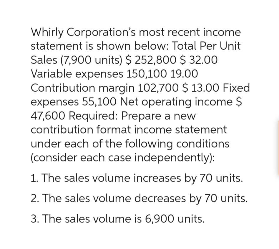 Whirly Corporation's most recent income
statement is shown below: Total Per Unit
Sales (7,900 units) $252,800 $ 32.00
Variable expenses 150,100 19.00
Contribution margin 102,700 $ 13.00 Fixed
expenses 55,100 Net operating income $
47,600 Required: Prepare a new
contribution format income statement
under each of the following conditions
(consider each case independently):
1. The sales volume increases by 70 units.
2. The sales volume decreases by 70 units.
3. The sales volume is 6,900 units.