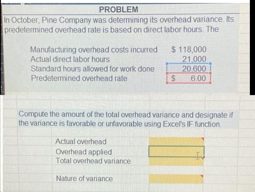 PROBLEM
In October, Pine Company was determining its overhead variance. Its
predetermined overhead rate is based on direct labor hours. The
Manufacturing overhead costs incurred
Actual direct labor hours
Standard hours allowed for work done
Predetermined overhead rate
Actual overhead
Overhead applied
Total overhead variance
$ 118,000
21,000
20,600
6.00
Compute the amount of the total overhead variance and designate if
the variance is favorable or unfavorable using Excel's IF function.
Nature of variance
$