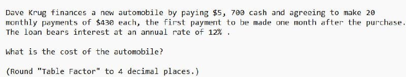 Dave Krug finances a new automobile by paying $5, 700 cash and agreeing to make 20
monthly payments of $430 each, the first payment to be made one month after the purchase.
The loan bears interest at an annual rate of 12%.
What is the cost of the automobile?
(Round "Table Factor" to 4 decimal places.)