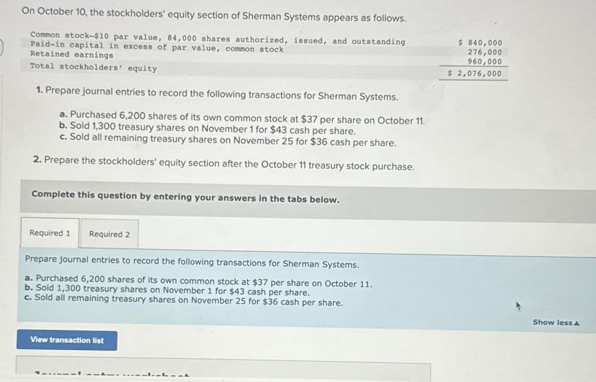 On October 10, the stockholders' equity section of Sherman Systems appears as follows.
Common stock-$10 par value, 84,000 shares authorized, issued, and outstanding
Paid-in capital in excess of par value, common stock
Retained earnings.
Total stockholders' equity
1. Prepare journal entries to record the following transactions for Sherman Systems.
a. Purchased 6,200 shares of its own common stock at $37 per share on October 11.
b. Sold 1,300 treasury shares on November 1 for $43 cash per share.
c. Sold all remaining treasury shares on November 25 for $36 cash per share.
2. Prepare the stockholders' equity section after the October 11 treasury stock purchase.
Complete this question by entering your answers in the tabs below.
Required 1 Required 2
Prepare journal entries to record the following transactions for Sherman Systems.
a. Purchased 6,200 shares of its own common stock at $37 per share on October 11.
b. Sold 1,300 treasury shares on November 1 for $43 cash per share.
c. Sold all remaining treasury shares on November 25 for $36 cash per share.
View transaction list
-141-t
$ 840,000
276,000
960,000
$ 2,076,000
Show less A