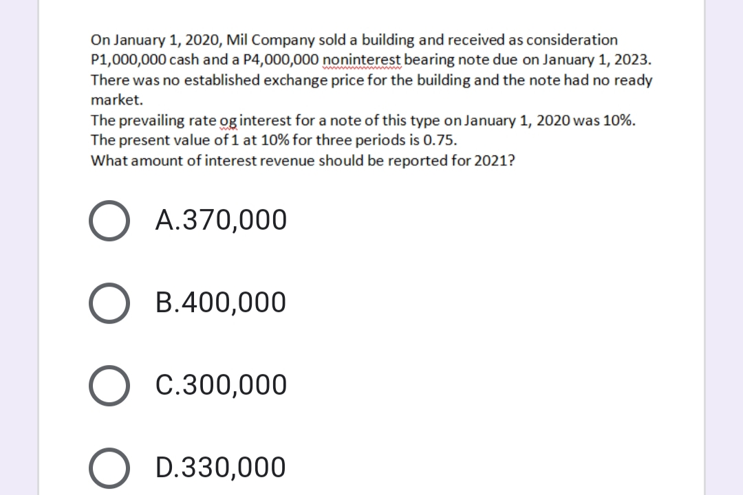 On January 1, 2020, Mil Company sold a building and received as consideration
P1,000,000 cash and a P4,000,000 noninterest bearing note due on January 1, 2023.
There was no established exchange price for the building and the note had no ready
market.
The prevailing rate og interest for a note of this type on January 1, 2020 was 10%.
The present value of 1 at 10% for three periods is 0.75.
What amount of interest revenue should be reported for 2021?
A.370,000
B.400,000
O c.300,000
O D.330,000
