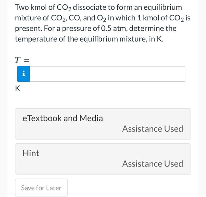 Two kmol of CO₂ dissociate to form an equilibrium
mixture of CO2, CO, and O2 in which 1 kmol of CO2 is
present. For a pressure of 0.5 atm, determine the
temperature of the equilibrium mixture, in K.
T
K
IN
eTextbook and Media
Hint
Save for Later
Assistance Used
Assistance Used