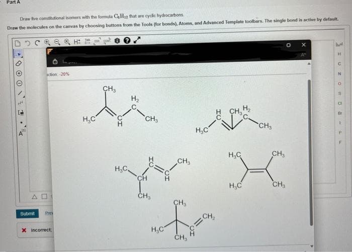 Part A
Draw five constitutional isomers with the formula CeH₂2 that are cyclic hydrocarbons.
Draw the molecules on the canvas by choosing buttons from the Tools (for bonds), Atoms, and Advanced Template toolbars. The single bond is active by default.
Q & H
22.
action -20%
AD
Submit Prey
X Incorrect
EX
H₂C
CH3
CH
H₂
H₂C,
CH3
Y
CH
CH₂
H₂C
CH₂
CH₂
CH₂
H₂C
H
CH₂
1/1
CH₂
H₂C
H₂
H₂C
CH3
CH3
CH3
Mund
IUZO-PF